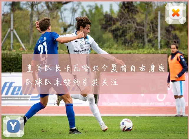 皇马队长卡瓦哈尔今夏将自由身离队球队未续约引发关注