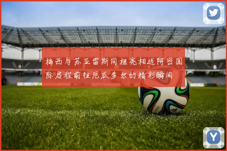 梅西与苏亚雷斯同框亮相迈阿密国际启程前往厄瓜多尔的精彩瞬间