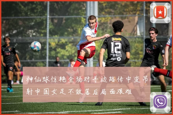神仙球惊艳全场对手边路传中变吊射中国女足不敌落后局面艰难