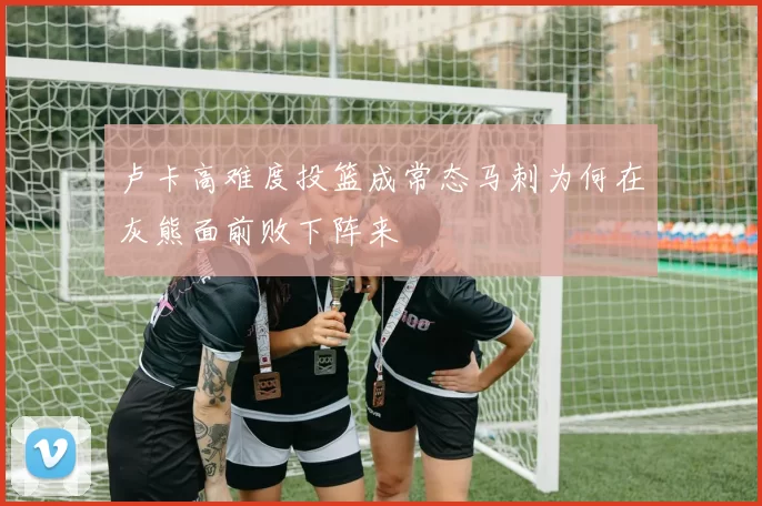 卢卡高难度投篮成常态马刺为何在灰熊面前败下阵来