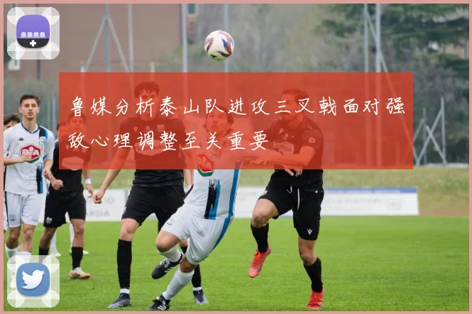 鲁媒分析泰山队进攻三叉戟面对强敌心理调整至关重要