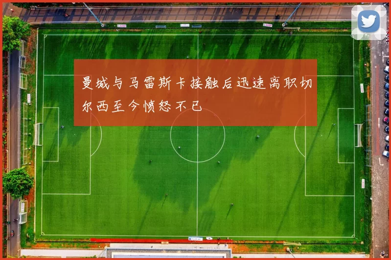 曼城与马雷斯卡接触后迅速离职切尔西至今愤怒不已